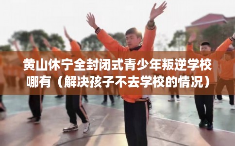 黄山休宁全封闭式青少年叛逆学校哪有（解决孩子不去学校的情况）