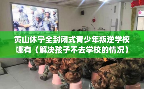 黄山休宁全封闭式青少年叛逆学校哪有（解决孩子不去学校的情况）
