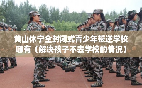 黄山休宁全封闭式青少年叛逆学校哪有（解决孩子不去学校的情况）