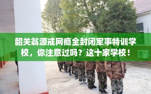 韶关翁源戒网瘾全封闭军事特训学校，你注意过吗？这十家学校！