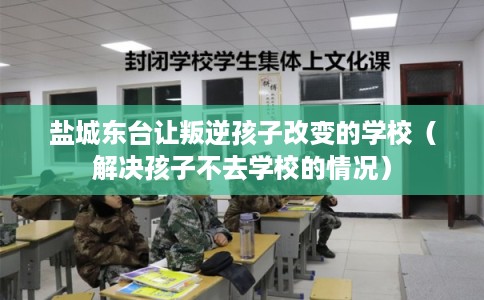 盐城东台让叛逆孩子改变的学校（解决孩子不去学校的情况）