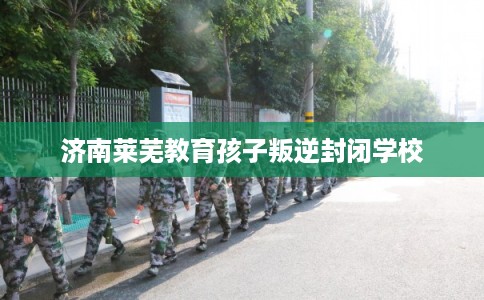 济南莱芜教育孩子叛逆封闭学校