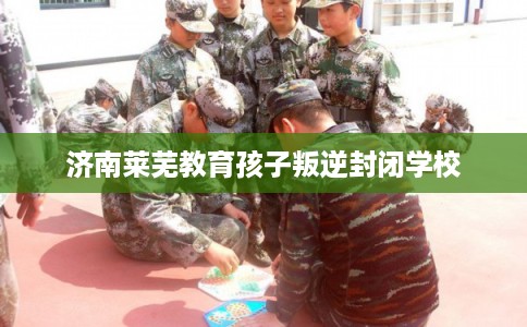 济南莱芜教育孩子叛逆封闭学校