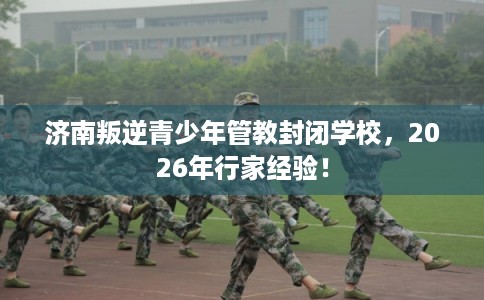 济南叛逆青少年管教封闭学校，2026年行家经验！
