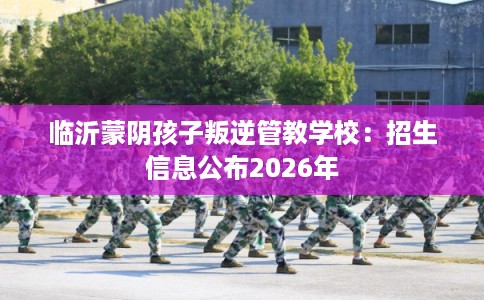 临沂蒙阴孩子叛逆管教学校：招生信息公布2026年