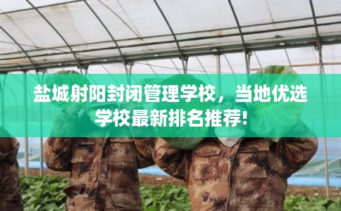 盐城射阳封闭管理学校，当地优选学校最新排名推荐!