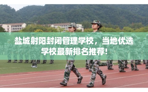 盐城射阳封闭管理学校，当地优选学校最新排名推荐!