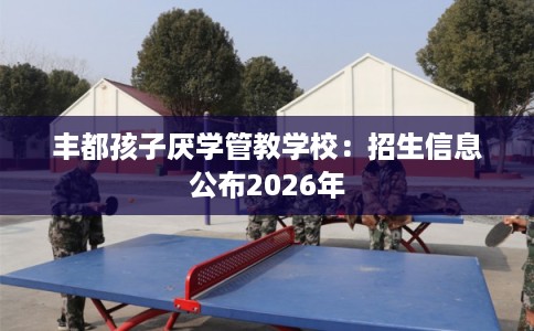 丰都孩子厌学管教学校：招生信息公布2026年