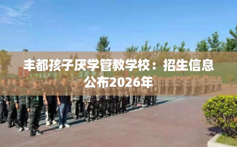 丰都孩子厌学管教学校：招生信息公布2026年