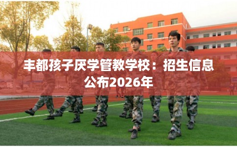 丰都孩子厌学管教学校：招生信息公布2026年