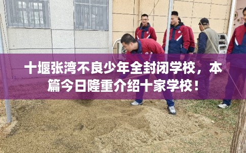 十堰张湾不良少年全封闭学校，本篇今日隆重介绍十家学校！