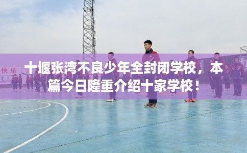 十堰张湾不良少年全封闭学校，本篇今日隆重介绍十家学校！