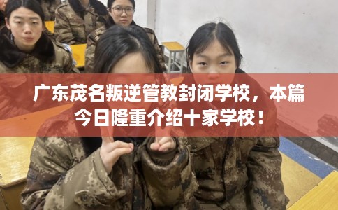广东茂名叛逆管教封闭学校，本篇今日隆重介绍十家学校！