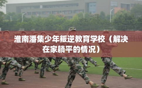 淮南潘集少年叛逆教育学校(解决在家躺平的情况) 淮南潘集少年叛逆教育学校(解决在家躺平的情况)