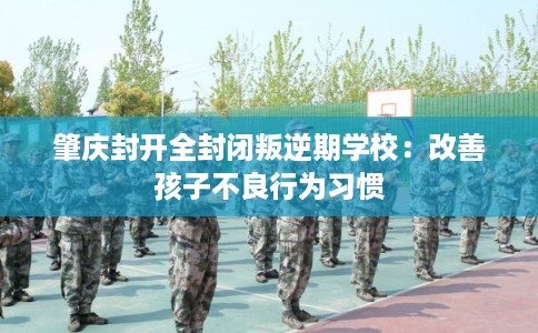 肇庆封开全封闭叛逆期学校：改善孩子不良行为习惯