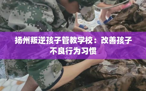 扬州叛逆孩子管教学校：改善孩子不良行为习惯