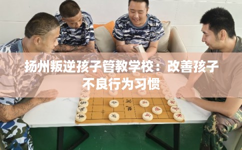 扬州叛逆孩子管教学校：改善孩子不良行为习惯