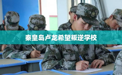 秦皇岛卢龙希望叛逆学校 秦皇岛卢龙希望叛逆学校