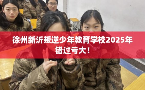 徐州新沂叛逆少年教育学校2025年错过亏大！