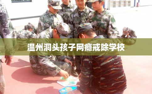 温州洞头孩子网瘾戒除学校 温州洞头孩子网瘾戒除学校