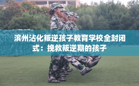 滨州沾化叛逆孩子教育学校全封闭式：挽救叛逆期的孩子