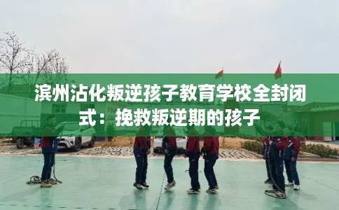 滨州沾化叛逆孩子教育学校全封闭式：挽救叛逆期的孩子