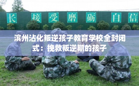 滨州沾化叛逆孩子教育学校全封闭式：挽救叛逆期的孩子