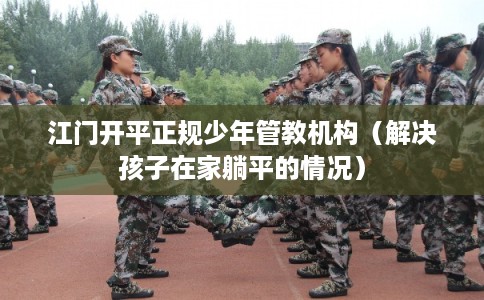 江门开平正规少年管教机构（解决孩子在家躺平的情况）