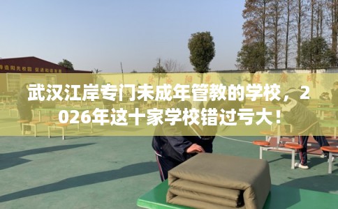 武汉江岸专门未成年管教的学校,2026年这十家学校错过亏大! 武汉江岸专门未成年管教的学校,2026年这十家学校错过亏大!