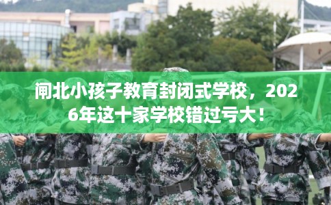 闸北小孩子教育封闭式学校，2026年这十家学校错过亏大！