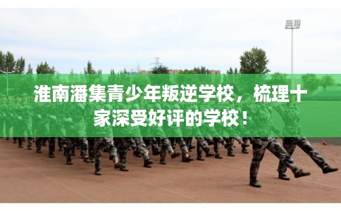 淮南潘集青少年叛逆学校，梳理十家深受好评的学校！