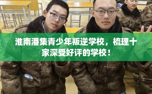 淮南潘集青少年叛逆学校，梳理十家深受好评的学校！