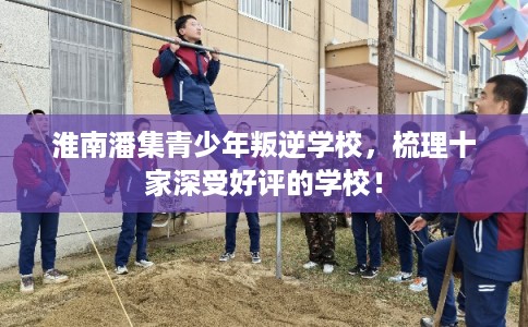 淮南潘集青少年叛逆学校，梳理十家深受好评的学校！