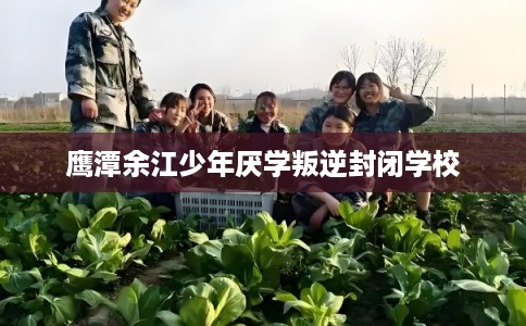 鹰潭余江少年厌学叛逆封闭学校