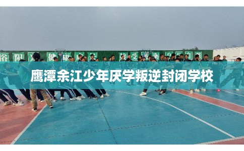 鹰潭余江少年厌学叛逆封闭学校