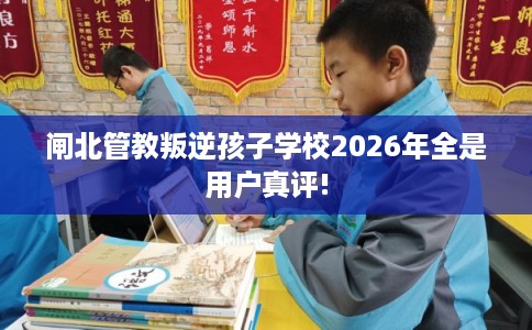 闸北管教叛逆孩子学校2026年全是用户真评!
