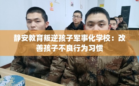 静安教育叛逆孩子军事化学校：改善孩子不良行为习惯