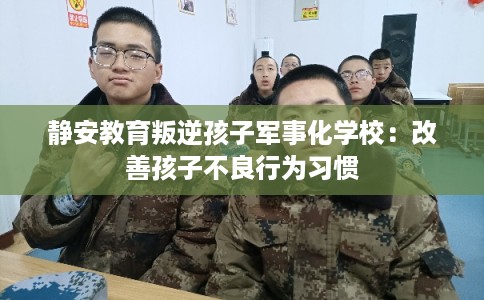 静安教育叛逆孩子军事化学校：改善孩子不良行为习惯
