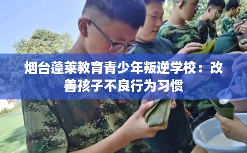 烟台蓬莱教育青少年叛逆学校：改善孩子不良行为习惯