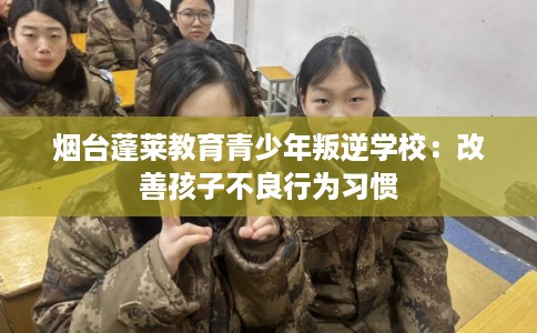 烟台蓬莱教育青少年叛逆学校：改善孩子不良行为习惯