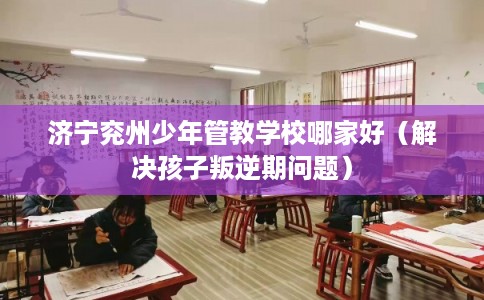 济宁兖州少年管教学校哪家好(解决孩子叛逆期问题) 济宁兖州少年管教学校哪家好(解决孩子叛逆期问题)