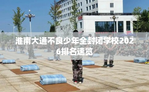 淮南大通不良少年全封闭学校2026排名速览