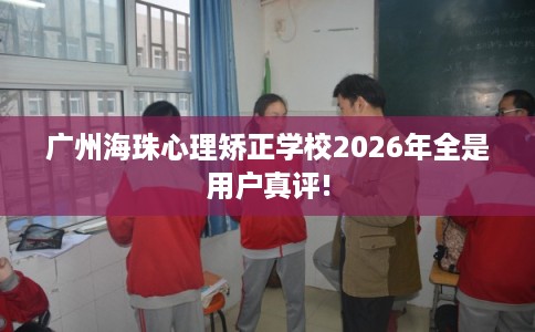 广州海珠心理矫正学校2026年全是用户真评!