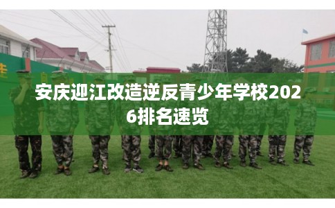 安庆迎江改造逆反青少年学校2026排名速览 安庆迎江改造逆反青少年学校2026排名速览