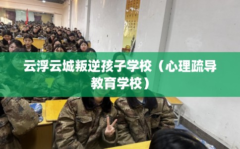 云浮云城叛逆孩子学校（心理疏导教育学校）