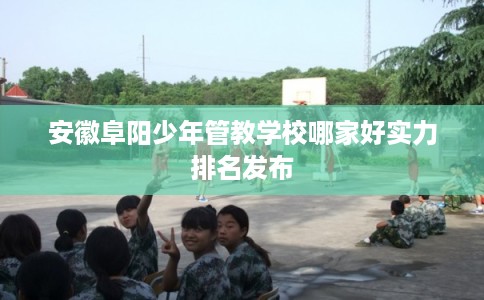 安徽阜阳少年管教学校哪家好实力排名发布