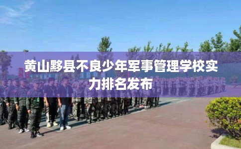 黄山黟县不良少年军事管理学校实力排名发布 黄山黟县不良少年军事管理学校实力排名发布