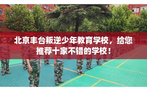 北京丰台叛逆少年教育学校,给您推荐十家不错的学校! 北京丰台叛逆少年教育学校,给您推荐十家不错的学校!