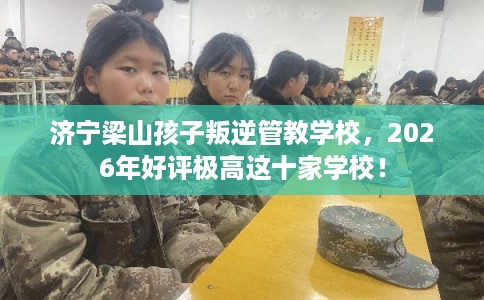 济宁梁山孩子叛逆管教学校,2026年好评极高这十家学校! 济宁梁山孩子叛逆管教学校,2026年好评极高这十家学校!