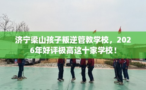 济宁梁山孩子叛逆管教学校，2026年好评极高这十家学校！